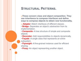 STRUCTURAL PATTERNS.

These  concern class and object composition. They
use inheritance to compose interfaces and define
ways to compose objects to obtain new functionality.
 Adapter:-Match interfaces of different classes .
• Bridge:-Separates an object’s abstraction from its
implementation.
• Composite:-A tree structure of simple and composite
objects.
• Decorator:-Add responsibilities to objects dynamically.
• Façade:-A single class that represents an entire
subsystem.
• Flyweight:-A fine-grained instance used for efficient
sharing.
• Proxy:-An object representing another object.
 