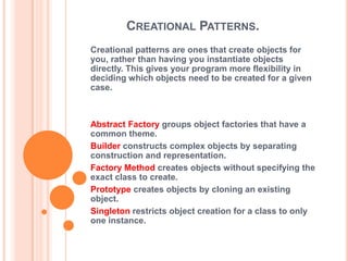 CREATIONAL PATTERNS.
Creational patterns are ones that create objects for
you, rather than having you instantiate objects
directly. This gives your program more flexibility in
deciding which objects need to be created for a given
case.



Abstract Factory groups object factories that have a
common theme.
Builder constructs complex objects by separating
construction and representation.
Factory Method creates objects without specifying the
exact class to create.
Prototype creates objects by cloning an existing
object.
Singleton restricts object creation for a class to only
one instance.
 
