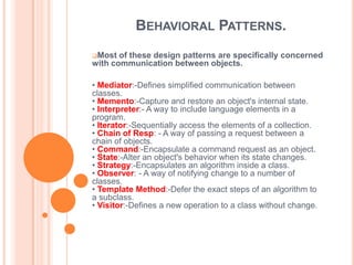 BEHAVIORAL PATTERNS.
Most  of these design patterns are specifically concerned
with communication between objects.

• Mediator:-Defines simplified communication between
classes.
• Memento:-Capture and restore an object's internal state.
• Interpreter:- A way to include language elements in a
program.
• Iterator:-Sequentially access the elements of a collection.
• Chain of Resp: - A way of passing a request between a
chain of objects.
• Command:-Encapsulate a command request as an object.
• State:-Alter an object's behavior when its state changes.
• Strategy:-Encapsulates an algorithm inside a class.
• Observer: - A way of notifying change to a number of
classes.
• Template Method:-Defer the exact steps of an algorithm to
a subclass.
• Visitor:-Defines a new operation to a class without change.
 