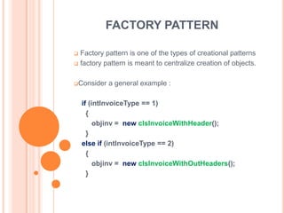 FACTORY PATTERN

 Factory pattern is one of the types of creational patterns
 factory pattern is meant to centralize creation of objects.



Consider   a general example :

    if (intInvoiceType == 1)
      {
         objinv = new clsInvoiceWithHeader();
      }
    else if (intInvoiceType == 2)
      {
         objinv = new clsInvoiceWithOutHeaders();
      }
 