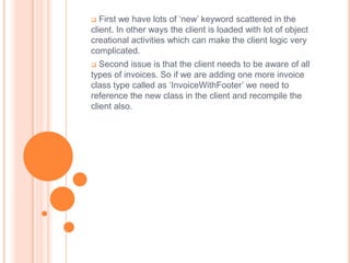   First we have lots of ‘new’ keyword scattered in the
client. In other ways the client is loaded with lot of object
creational activities which can make the client logic very
complicated.
  Second issue is that the client needs to be aware of all
types of invoices. So if we are adding one more invoice
class type called as ‘InvoiceWithFooter’ we need to
reference the new class in the client and recompile the
client also.
 