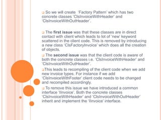  So we will create ‘Factory Pattern’ which has two
concrete classes ‘ClsInvoiceWithHeader’ and
‘ClsInvoiceWithOutHeader’.

 The first issue was that these classes are in direct
contact with client which leads to lot of ‘new’ keyword
scattered in the client code. This is removed by introducing
a new class ‘ClsFactoryInvoice’ which does all the creation
of objects.
 The second issue was that the client code is aware of
both the concrete classes i.e. ‘ClsInvoiceWithHeader’ and
‘ClsInvoiceWithOutHeader’.
This leads to recompiling of the client code when we add
new invoice types. For instance if we add
‘ClsInvoiceWithFooter’ client code needs to be changed
and recompiled accordingly.
 To remove this issue we have introduced a common
interface ‘IInvoice’. Both the concrete classes
‘ClsInvoiceWithHeader’ and ‘ClsInvoiceWithOutHeader’
inherit and implement the ‘IInvoice’ interface.
 