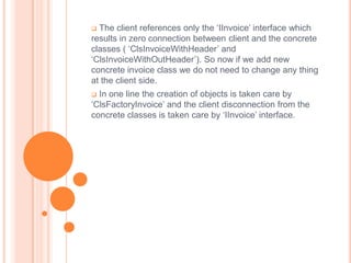  The client references only the ‘IInvoice’ interface which
results in zero connection between client and the concrete
classes ( ‘ClsInvoiceWithHeader’ and
‘ClsInvoiceWithOutHeader’). So now if we add new
concrete invoice class we do not need to change any thing
at the client side.
 In one line the creation of objects is taken care by
‘ClsFactoryInvoice’ and the client disconnection from the
concrete classes is taken care by ‘IInvoice’ interface.
 