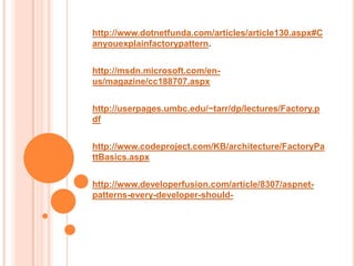 http://www.dotnetfunda.com/articles/article130.aspx#C
anyouexplainfactorypattern.


http://msdn.microsoft.com/en-
us/magazine/cc188707.aspx


http://userpages.umbc.edu/~tarr/dp/lectures/Factory.p
df


http://www.codeproject.com/KB/architecture/FactoryPa
ttBasics.aspx


http://www.developerfusion.com/article/8307/aspnet-
patterns-every-developer-should-
 