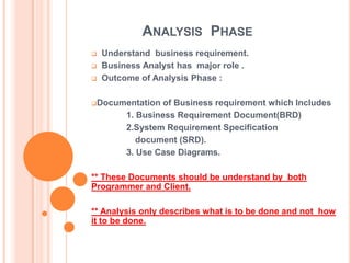 ANALYSIS PHASE
   Understand business requirement.
   Business Analyst has major role .
   Outcome of Analysis Phase :

Documentation    of Business requirement which Includes
         1. Business Requirement Document(BRD)
         2.System Requirement Specification
            document (SRD).
         3. Use Case Diagrams.

** These Documents should be understand by both
Programmer and Client.

** Analysis only describes what is to be done and not how
it to be done.
 