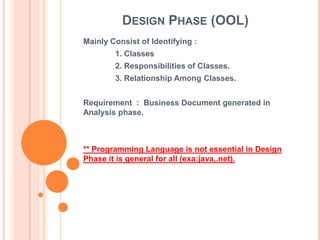 DESIGN PHASE (OOL)
Mainly Consist of Identifying :
        1. Classes
        2. Responsibilities of Classes.
        3. Relationship Among Classes.


Requirement : Business Document generated in
Analysis phase.



** Programming Language is not essential in Design
Phase it is general for all (exa:java,.net).
 
