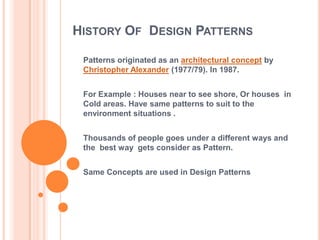 HISTORY OF DESIGN PATTERNS

 Patterns originated as an architectural concept by
 Christopher Alexander (1977/79). In 1987.


 For Example : Houses near to see shore, Or houses in
 Cold areas. Have same patterns to suit to the
 environment situations .


 Thousands of people goes under a different ways and
 the best way gets consider as Pattern.


 Same Concepts are used in Design Patterns
 