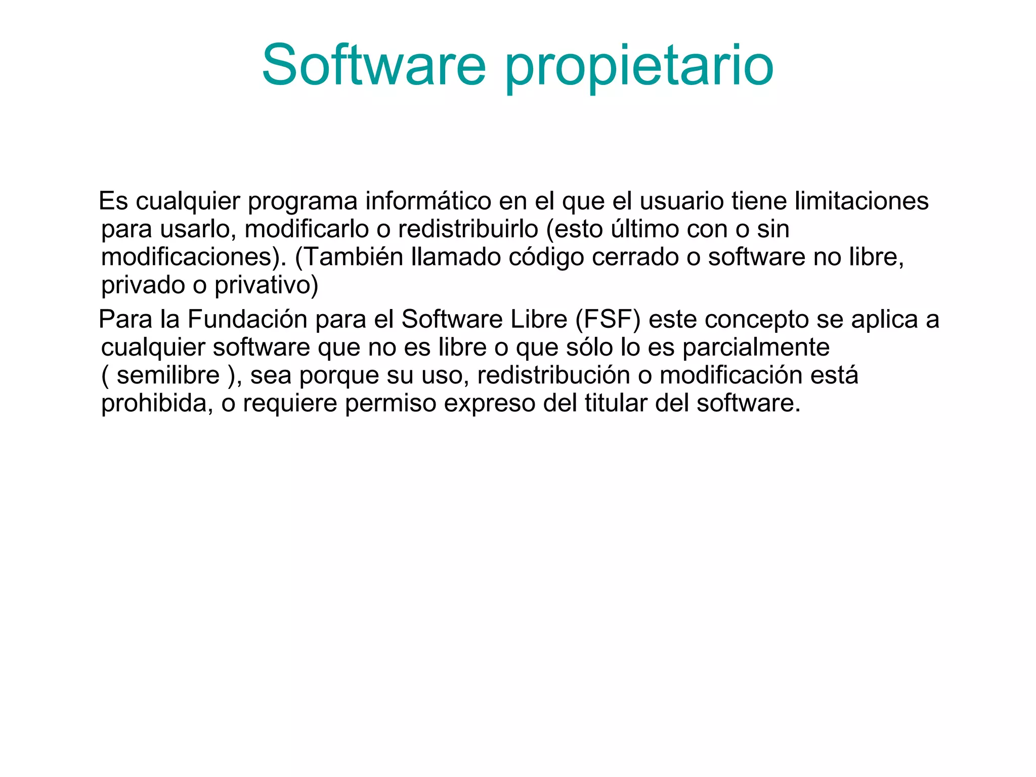Software propietario
Es cualquier programa informático en el que el usuario tiene limitaciones
para usarlo, modificarlo o redistribuirlo (esto último con o sin
modificaciones). (También llamado código cerrado o software no libre,
privado o privativo)
Para la Fundación para el Software Libre (FSF) este concepto se aplica a
cualquier software que no es libre o que sólo lo es parcialmente
( semilibre ), sea porque su uso, redistribución o modificación está
prohibida, o requiere permiso expreso del titular del software.
 