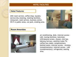 HOTEL FACILITIES
Hotel Features
24hr room service, coffee shop, laundry
service/dry cleaning, meeting facilities,
restaurant, room service, business center,
Wi-Fi in public areas, car park, smoking area.

Room Amenities
air conditioning, desk, internet access LAN, ironing facilities, television
LCD/plasma screen, shower, mini bar,
balcony/terrace, satellite/cable TV,
coffee/tea maker, complimentary
bottled water, internet access - wireless
(complimentary), internet access - LAN
(complimentary), refrigerator, seating
area.

 