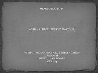 MI AUTOBIOGRAFIA
ADRIANA LISBETH GAUCHA MARTINEZ
INSTITUTO EDUCATIVO: JORGE ELIECER GAITAN
GRADO : 11B
AGUAZUL – CASANARE
AÑO 2014
 