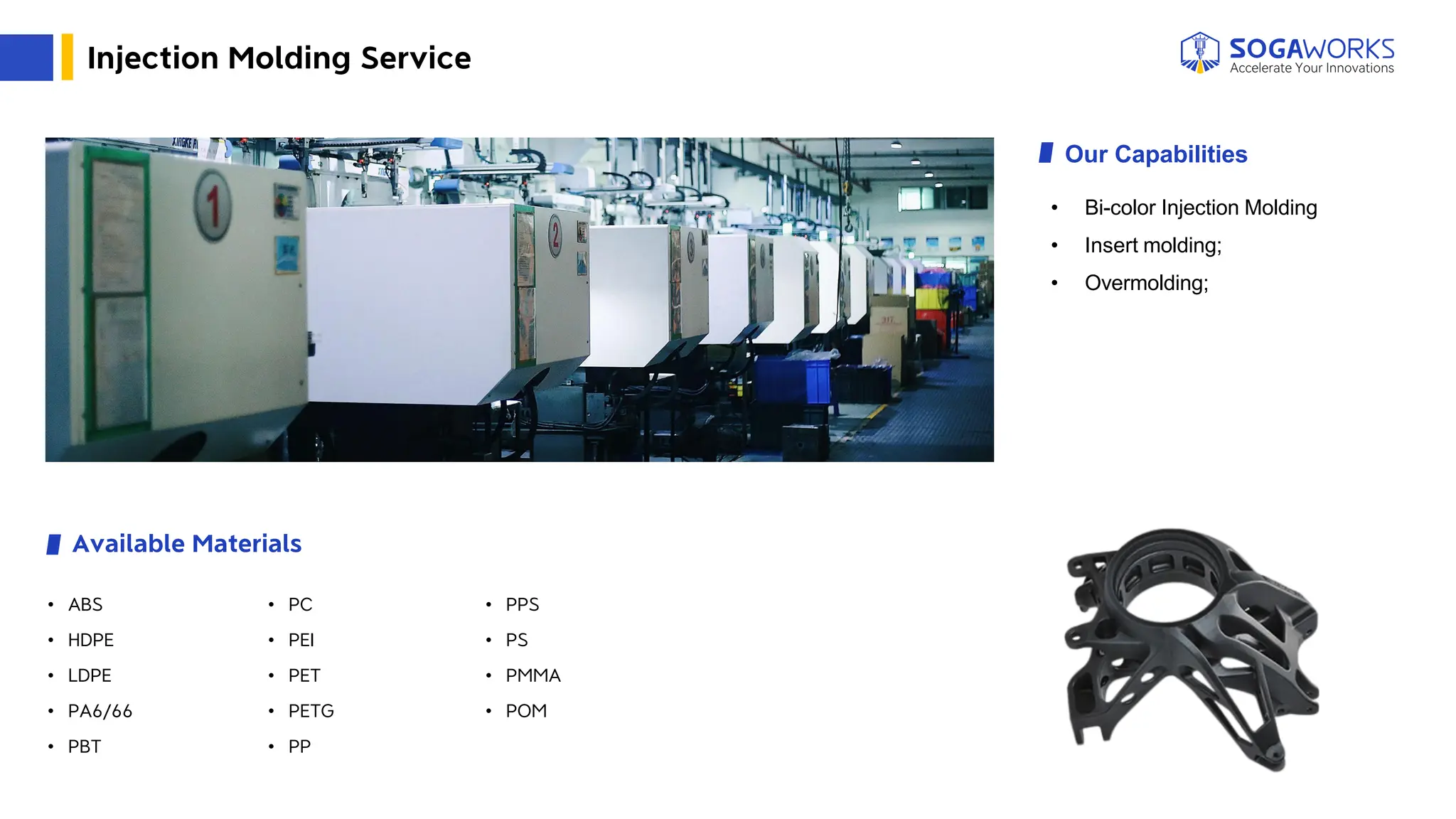 Injection Molding Service
Our Capabilities
Available Materials
• Bi-color Injection Molding
• Insert molding;
• Overmolding;
• ABS
• HDPE
• LDPE
• PA6/66
• PBT
• PC
• PEI
• PET
• PETG
• PP
• PPS
• PS
• PMMA
• POM
 