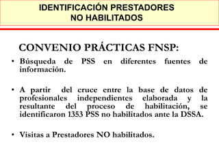 IDENTIFICACIÓN PRESTADORES
              NO HABILITADOS


 CONVENIO PRÁCTICAS FNSP:
• Búsqueda de PSS en diferentes fuentes de
  información.

• A partir del cruce entre la base de datos de
  profesionales independientes elaborada y la
  resultante del proceso de habilitación, se
  identificaron 1353 PSS no habilitados ante la DSSA.

• Visitas a Prestadores NO habilitados.
 