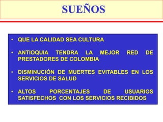 SUEÑOS

• QUE LA CALIDAD SEA CULTURA

• ANTIOQUIA TENDRA LA MEJOR       RED   DE
  PRESTADORES DE COLOMBIA

• DISMINUCIÓN DE MUERTES EVITABLES EN LOS
  SERVICIOS DE SALUD

• ALTOS    PORCENTAJES     DE     USUARIOS
  SATISFECHOS CON LOS SERVICIOS RECIBIDOS
 