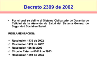 Decreto 2309 de 2002

• Por el cual se define el Sistema Obligatorio de Garantía de
  Calidad de la Atención de Salud del Sistema General de
  Seguridad Social en Salud.

REGLAMENTACIÓN:

   Resolución 1439 de 2002
   Resolución 1474 de 2002
   Resolución 486 de 2003
   Circular Externa 00015 de 2003
   Resolución 1891 de 2003
 