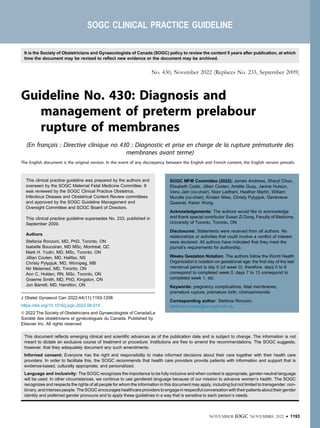 SOGC CLINICAL PRACTICE GUIDELINE
No. 430, November 2022 (Replaces No. 233, September 2009)
Guideline No. 430: Diagnosis and
management of preterm prelabour
rupture of membranes
(En français : Directive clinique no 430 : Diagnostic et prise en charge de la rupture prématurée des
membranes avant terme)
The English document is the original version. In the event of any discrepancy between the English and French content, the English version prevails.
This clinical practice guideline was prepared by the authors and
overseen by the SOGC Maternal Fetal Medicine Committee. It
was reviewed by the SOGC Clinical Practice Obstetrics,
Infectious Disease and Obstetrical Content Review committees
and approved by the SOGC Guideline Management and
Oversight Committee and SOGC Board of Directors.
This clinical practice guideline supersedes No. 233, published in
September 2009.
Authors
Stefania Ronzoni, MD, PhD, Toronto, ON
Isabelle Boucoiran, MD MSc, Montréal, QC
Mark H. Yudin, MD, MSc, Toronto, ON
Jillian Coolen, MD, Halifax, NS
Christy Pylypjuk, MD, Winnipeg, MB
Nir Melamed, MD, Toronto, ON
Ann C. Holden, RN, MSc, Toronto, ON
Graeme Smith, MD, PhD, Kingston, ON
Jon Barrett, MD, Hamilton, ON
SOGC MFM Committee (2022): James Andrews, Sheryl Choo,
Elisabeth Codsi, Jillian Coolen, Amélie Guay, Janine Hutson,
Venu Jain (co-chair), Noor Ladhani, Heather Martin, William
Mundle (co-chair), Kirsten Niles, Christy Pylypjuk, Genevieve
Quesnel, Karen Wong.
Acknowledgements: The authors would like to acknowledge
and thank special contributor Susan Zi Dong, Faculty of Medicine,
University of Toronto, Toronto, ON.
Disclosures: Statements were received from all authors. No
relationships or activities that could involve a conﬂict of interest
were declared. All authors have indicated that they meet the
journal’s requirements for authorship.
Weeks Gestation Notation: The authors follow the World Health
Organization’s notation on gestational age: the ﬁrst day of the last
menstrual period is day 0 (of week 0); therefore, days 0 to 6
correspond to completed week 0, days 7 to 13 correspond to
completed week 1, etc.
Keywords: pregnancy complications; fetal membranes,
premature rupture; premature birth; chorioamnionitis
Corresponding author: Stefania Ronzoni,
stefania.ronzoni@sunnybrook.ca
J Obstet Gynaecol Can 2022;44(11):1193-1208
https://doi.org/10.1016/j.jogc.2022.08.014
ª 2022 The Society of Obstetricians and Gynaecologists of Canada/La
Société des obstétriciens et gynécologues du Canada. Published by
Elsevier Inc. All rights reserved.
This document reﬂects emerging clinical and scientiﬁc advances as of the publication date and is subject to change. The information is not
meant to dictate an exclusive course of treatment or procedure. Institutions are free to amend the recommendations. The SOGC suggests,
however, that they adequately document any such amendments.
Informed consent: Everyone has the right and responsibility to make informed decisions about their care together with their health care
providers. In order to facilitate this, the SOGC recommends that health care providers provide patients with information and support that is
evidence-based, culturally appropriate, and personalized.
Language and inclusivity: The SOGC recognizes the importance to be fully inclusive and when context is appropriate, gender-neutral language
will be used. In other circumstances, we continue to use gendered language because of our mission to advance women’s health. The SOGC
recognizes and respects the rights of all people for whom the information in this document may apply, including but not limited to transgender, non-
binary, and intersex people. The SOGC encourages healthcare providers to engage in respectful conversation with their patients about their gender
identity and preferred gender pronouns and to apply these guidelines in a way that is sensitive to each person’s needs.
It is the Society of Obstetricians and Gynaecologists of Canada (SOGC) policy to review the content 5 years after publication, at which
time the document may be revised to reﬂect new evidence or the document may be archived.
NOVEMBER JOGC NOVEMBRE 2022 l 1193
 