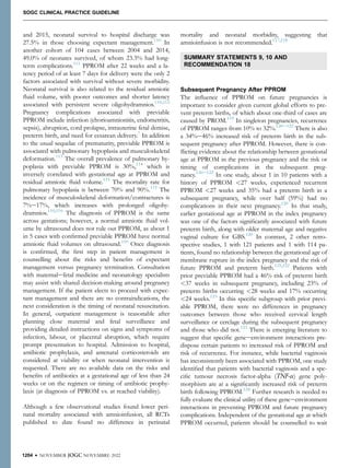 and 2015, neonatal survival to hospital discharge was
27.5% in those choosing expectant management.110
In
another cohort of 104 cases between 2004 and 2014,
49.0% of neonates survived, of whom 23.3% had long-
term complications.111
PPROM after 22 weeks and a la-
tency period of at least 7 days for delivery were the only 2
factors associated with survival without severe morbidity.
Neonatal survival is also related to the residual amniotic
ﬂuid volume, with poorer outcomes and shorter latency
associated with persistent severe oligohydramnios.110,112
Pregnancy complications associated with previable
PPROM include infection (chorioamnionitis, endometritis,
sepsis), abruption, cord prolapse, intrauterine fetal demise,
preterm birth, and need for cesarean delivery.7
In addition
to the usual sequelae of prematurity, previable PPROM is
associated with pulmonary hypoplasia and musculoskeletal
deformation.113
The overall prevalence of pulmonary hy-
poplasia with previable PPROM is 30%,114
which is
inversely correlated with gestational age at PPROM and
residual amniotic ﬂuid volume.115
The mortality rate for
pulmonary hypoplasia is between 70% and 90%.115
The
incidence of musculoskeletal deformation/contractures is
7%e17%, which increases with prolonged oligohy-
dramnios.110,116
The diagnosis of PPROM is the same
across gestations; however, a normal amniotic ﬂuid vol-
ume by ultrasound does not rule out PPROM, as about 1
in 5 cases with conﬁrmed previable PPROM have normal
amniotic ﬂuid volumes on ultrasound.110
Once diagnosis
is conﬁrmed, the ﬁrst step in patient management is
counselling about the risks and beneﬁts of expectant
management versus pregnancy termination. Consultation
with maternalefetal medicine and neonatology specialists
may assist with shared decision-making around pregnancy
management. If the patient elects to proceed with expec-
tant management and there are no contraindications, the
next consideration is the timing of neonatal resuscitation.
In general, outpatient management is reasonable after
planning close maternal and fetal surveillance and
providing detailed instructions on signs and symptoms of
infection, labour, or placental abruption, which require
prompt presentation to hospital. Admission to hospital,
antibiotic prophylaxis, and antenatal corticosteroids are
considered at viability or when neonatal intervention is
requested. There are no available data on the risks and
beneﬁts of antibiotics at a gestational age of less than 24
weeks or on the regimen or timing of antibiotic prophy-
laxis (at diagnosis of PPROM vs. at reached viability).
Although a few observational studies found lower peri-
natal mortality associated with amnioinfusion, all RCTs
published to date found no difference in perinatal
mortality and neonatal morbidity, suggesting that
amnioinfusion is not recommended.117,118
SUMMARY STATEMENTS 9, 10 AND
RECOMMENDATION 18
Subsequent Pregnancy After PPROM
The inﬂuence of PPROM on future pregnancies is
important to consider given current global efforts to pre-
vent preterm births, of which about one-third of cases are
caused by PROM.119
In singleton pregnancies, recurrence
of PPROM ranges from 10% to 32%.120e122
There is also
a 34%e46% increased risk of preterm birth in the sub-
sequent pregnancy after PPROM. However, there is con-
ﬂicting evidence about the relationship between gestational
age at PPROM in the previous pregnancy and the risk or
timing of complications in the subsequent preg-
nancy.120e122
In one study, about 1 in 10 patients with a
history of PPROM <27 weeks, experienced recurrent
PPROM <27 weeks and 35% had a preterm birth in a
subsequent pregnancy, while over half (59%) had no
complications in their next pregnancy.120
In that study,
earlier gestational age at PPROM in the index pregnancy
was one of the factors signiﬁcantly associated with future
preterm birth, along with older maternal age and negative
vaginal culture for GBS.120
In contrast, 2 other retro-
spective studies, 1 with 121 patients and 1 with 114 pa-
tients, found no relationship between the gestational age of
membrane rupture in the index pregnancy and the risk of
future PPROM and preterm birth.121,122
Patients with
prior previable PPROM had a 46% risk of preterm birth
<37 weeks in subsequent pregnancy, including 23% of
preterm births occurring <28 weeks and 17% occurring
<24 weeks.123
In this speciﬁc subgroup with prior previ-
able PPROM, there were no differences in pregnancy
outcomes between those who received cervical length
surveillance or cerclage during the subsequent pregnancy
and those who did not.123
There is emerging literature to
suggest that speciﬁc geneeenvironment interactions pre-
dispose certain patients to increased risk of PPROM and
risk of recurrence. For instance, while bacterial vaginosis
has inconsistently been associated with PPROM, one study
identiﬁed that patients with bacterial vaginosis and a spe-
ciﬁc tumour necrosis factor-alpha (TNF-a) gene poly-
morphism are at a signiﬁcantly increased risk of preterm
birth following PPROM.124
Further research is needed to
fully evaluate the clinical utility of these geneeenvironment
interactions in preventing PPROM and future pregnancy
complications. Independent of the gestational age at which
PPROM occurred, patients should be counselled to wait
1204 l NOVEMBER JOGC NOVEMBRE 2022
SOGC CLINICAL PRACTICE GUIDELINE
 