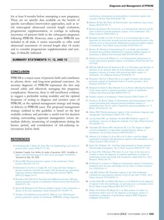 for at least 8 months before attempting a new pregnancy.
There are no speciﬁc data available on the beneﬁt of
speciﬁc surveillance/intervention approaches, such as se-
rial transvaginal ultrasound cervical length evaluation,
progesterone supplementation, or cerclage in reducing
recurrence of preterm birth in the subsequent pregnancy
following PPROM. However, since a prior PPROM was
included in all trials, it seems reasonable to offer serial
ultrasound assessment of cervical length after 14 weeks
and to consider progesterone supplementation and cerc-
lage, if clinically indicated.
SUMMARY STATEMENTS 11, 12, AND 13
CONCLUSION
PPROM is a major cause of preterm birth and contributes
to adverse short- and long-term perinatal outcomes. An
accurate diagnosis of PPROM represents the ﬁrst step
toward safely and effectively managing this pregnancy
complication. However, there is still insufﬁcient evidence
to suggest a preferable testing modality and the optimal
frequency of testing to diagnose and monitor cases of
PPROM, or the optimal management strategy and timing
of delivery in PPROM cases. The proposed management
strategy outlined in this guideline is based on the best
available evidence and provides a useful tool for decision
making surrounding expectant management versus im-
mediate delivery, monitoring of complications during the
latency period, and consideration of risk-reducing in-
terventions before birth.
REFERENCES
1. Goldenberg RL, Culhane JF, Iams JD, et al. Epidemiology and causes of
preterm birth. Lancet 2008;371:75e84.
2. Statistics Canada. Live births, by weeks of gestation. 2021. Available at:
https://www150.statcan.gc.ca/t1/tbl1/en/tv.action?pid¼1310042501.
Accessed on May 26, 2022.
3. Mercer BM. Preterm premature rupture of the membranes. Obstet
Gynecol 2003;101:178e93.
4. Dammann O, Leviton A, Gappa M, et al. Lung and brain damage in
preterm newborns, and their association with gestational age, prematurity
subgroup, infection/inﬂammation and long term outcome. BJOG
2005;11(2 Suppl 1):4e9.
5. Boettcher LB, Clark EAS. Neonatal and childhood outcomes following
preterm premature rupture of membranes. Obstet Gynecol Clin North Am
2020;47:671e80.
6. Menon R, Richardson LS. Preterm prelabor rupture of the membranes: a
disease of the fetal membranes. Semin Perinatol 2017;41:409e19.
7. Tchirikov M, Schlabritz-Loutsevitch N, Maher J, et al. Mid-trimester
preterm premature rupture of membranes (PPROM): etiology, diagnosis,
classiﬁcation, international recommendations of treatment options and
outcome. J Perinat Med 2018;46:465e88.
8. Romero R, Dey SK, Fisher SJ. Preterm labor: one syndrome, many causes.
Science 2014;345:760e5.
9. Romero R, Quintero R, Oyarzun E, et al. Intraamniotic infection and the
onset of labor in preterm premature rupture of the membranes. Am J
Obstet Gynecol 1988;159:661e6.
10. Rodriguez-Trujillo A, Cobo T, Vives I, et al. Gestational age is more
important for short-term neonatal outcome than microbial invasion of the
amniotic cavity or intra-amniotic inﬂammation in preterm prelabor rupture
of membranes. Acta Obstet Gynecol Scand 2016;95:926e33.
11. Romero R, Miranda J, Chaemsaithong P, et al. Sterile and microbial-
associated intra-amniotic inﬂammation in preterm prelabor rupture of
membranes. J Matern Fetal Neonatal Med 2015;28:1394e409.
12. Musilova I, Kutova R, Pliskova L, et al. Intraamniotic inﬂammation in
women with preterm prelabor rupture of membranes. PLoS One 2015;10:
e0133929.
13. DiGiulio DB, Romero R, Kusanovic JP, et al. Prevalence and diversity of
microbes in the amniotic ﬂuid, the fetal inﬂammatory response, and
pregnancy outcome in women with preterm pre-labor rupture of
membranes. Am J Reprod Immunol 2010;64:38e57.
14. Peaceman AM, Lai Y, Rouse DJ, et al. Length of latency with preterm
premature rupture of membranes before 32 weeks’ gestation. Am J
Perinatol 2015;32:57e62.
15. Melamed N, Hadar E, Ben-Haroush A, et al. Factors affecting the duration
of the latency period in preterm premature rupture of membranes.
J Matern Fetal Neonatal Med 2009;22:1051e6.
16. Prelabor rupture of membranes. Obstet Gynecol 2020;135:e80e97.
17. Thomson AJ, Royal College of Obstetricians and Gynaecologists. Care of
women presenting with suspected preterm prelabour rupture of
membranes from 24(þ0) weeks of gestation: green-top guideline no. 73.
BJOG 2019;126:e152e66.
18. Mercer BM. Preterm premature rupture of the membranes: diagnosis and
management. Clin Perinatol 2004;31:765e782, vi.
19. van der Ham DP, van Teeffelen AS, Mol BW. Prelabour rupture of
membranes: overview of diagnostic methods. Curr Opin Obstet Gynecol
2012;24:408e12.
20. Alexander JM, Mercer BM, Miodovnik M, et al. The impact of digital
cervical examination on expectantly managed preterm rupture of
membranes. Am J Obstet Gynecol 2000;183:1003e7.
21. Munson LA, Graham A, Koos BJ, et al. Is there a need for digital
examination in patients with spontaneous rupture of the membranes? Am J
Obstet Gynecol 1985;153:562e3.
22. Seeds AE, Hellegers AE. Acid-base determinations in human amniotic
ﬂuid throughout pregnancy. Am J Obstet Gynecol 1968;101:257e60.
23. de Haan HH, Offermans PM, Smits F, et al. Value of the fern test to
conﬁrm or reject the diagnosis of ruptured membranes is modest in
nonlaboring women presenting with nonspeciﬁc vaginal ﬂuid loss. Am J
Perinatol 1994;11:46e50.
24. El-Messidi A, Cameron A. Diagnosis of premature rupture of membranes:
inspiration from the past and insights for the future. J Obstet Gynaecol
Can 2010;32:561e9.
25. Atlay RD, Sutherst JR. Premature rupture of the fetal membranes
conﬁrmed by intra-amniotic injection of dye (Evans blue T-1824). Am J
Obstet Gynecol 1970;108:993e4.
26. van der Ham DP, van Melick MJ, Smits L, et al. Methods for the diagnosis
of rupture of the fetal membranes in equivocal cases: a systematic review.
Eur J Obstet Gynecol Reprod Biol 2011;157:123e7.
27. Palacio M, Kuhnert M, Berger R, et al. Meta-analysis of studies on
biochemical marker tests for the diagnosis of premature rupture of
membranes: comparison of performance indexes. BMC Pregnancy
Childbirth 2014;14:183.
NOVEMBER JOGC NOVEMBRE 2022 l 1205
Diagnosis and Management of PPROM
 