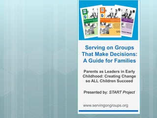 Serving on Groups
That Make Decisions:
A Guide for Families
Parents as Leaders in Early
Childhood: Creating Change
so ALL Children Succeed
Presented by: START Project
www.servingongroups.org
 