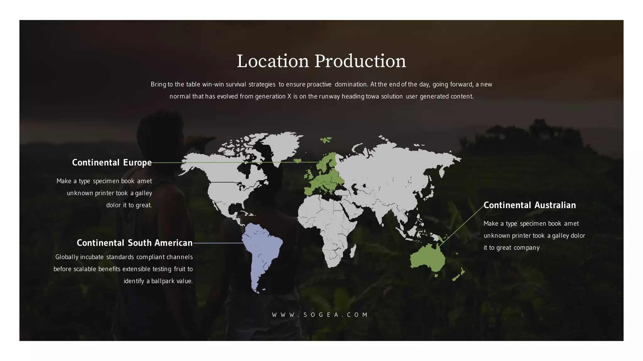 Continental Europe
Make a type specimen book amet
unknown printer took a galley
dolor it to great.
Continental South American
Globally incubate standards compliant channels
before scalable benefits extensible testing fruit to
identify a ballpark value.
Continental Australian
Make a type specimen book amet
unknown printer took a galley dolor
it to great company
Bring to the table win-win survival strategies to ensure proactive domination. At the end of the day, going forward, a new
normal that has evolved from generation X is on the runway heading towa solution user generated content.
Location Production
W W W . S O G E A . C O M
 