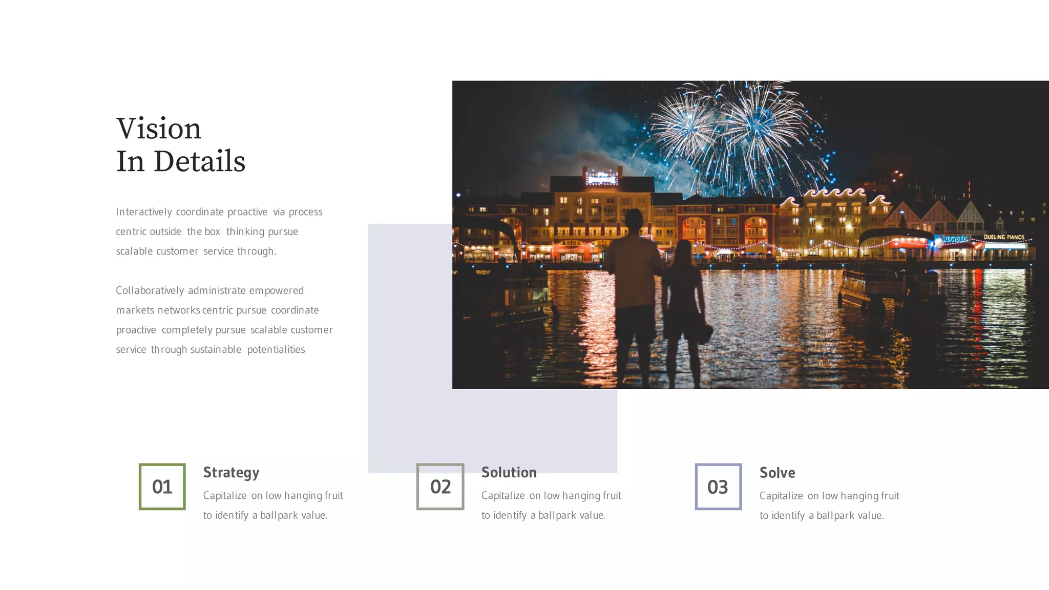 01
Strategy
Capitalize on low hanging fruit
to identify a ballpark value.
02
Solution
Capitalize on low hanging fruit
to identify a ballpark value.
03
Solve
Capitalize on low hanging fruit
to identify a ballpark value.
Vision
In Details
Interactively coordinate proactive via process
centric outside the box thinking pursue
scalable customer service through.
Collaboratively administrate empowered
markets networks centric pursue coordinate
proactive completely pursue scalable customer
service through sustainable potentialities
 