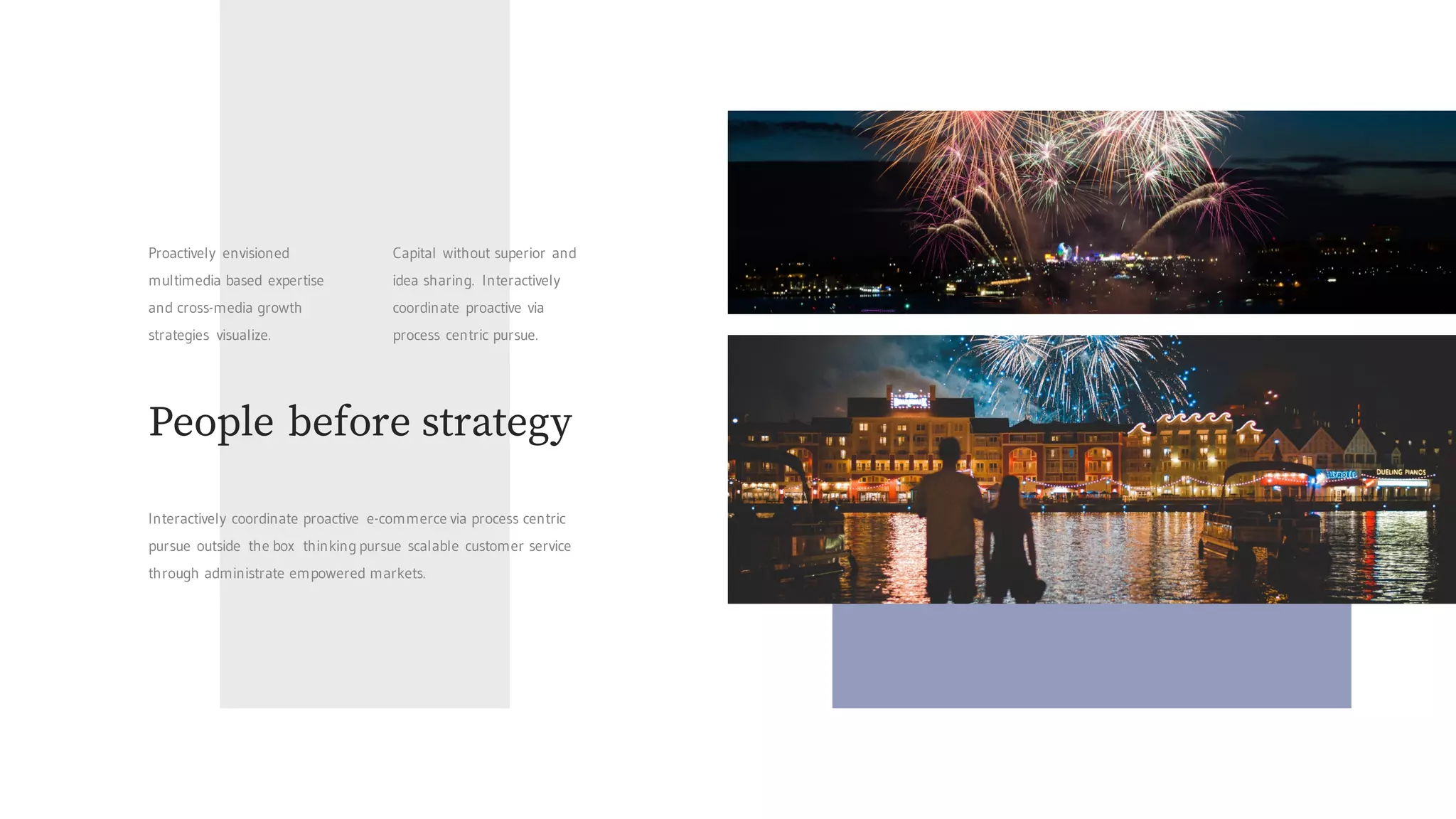Proactively envisioned
multimedia based expertise
and cross-media growth
strategies visualize.
Capital without superior and
idea sharing. Interactively
coordinate proactive via
process centric pursue.
People before strategy
Interactively coordinate proactive e-commerce via process centric
pursue outside the box thinking pursue scalable customer service
through administrate empowered markets.
 