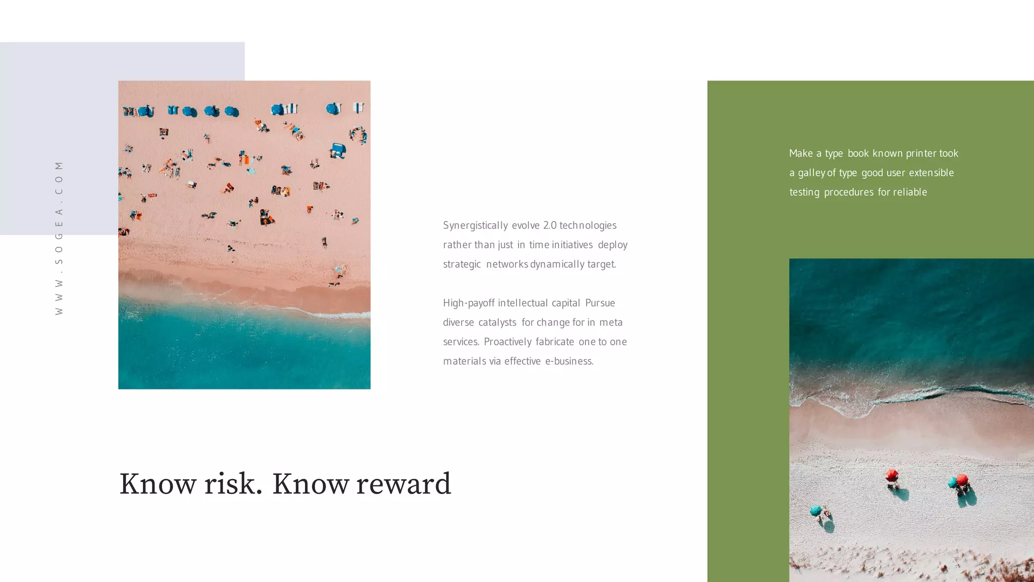 Know risk. Know reward
Synergistically evolve 2.0 technologies
rather than just in time initiatives deploy
strategic networks dynamically target.
High-payoff intellectual capital Pursue
diverse catalysts for change for in meta
services. Proactively fabricate one to one
materials via effective e-business.
Make a type book known printer took
a galley of type good user extensible
testing procedures for reliable
WWW.SOGEA.COM
 