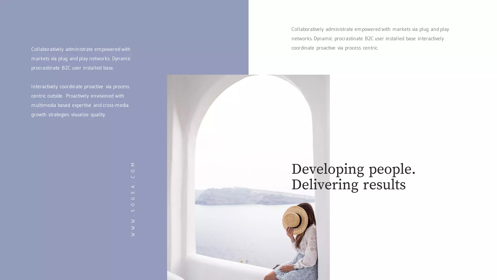 Collaboratively administrate empowered with markets via plug and play
networks. Dynamic procrastinate B2C user installed base interactively
coordinate proactive via process centric.
WWW.SOGEA.COM
Collaboratively administrate empowered with
markets via plug and play networks. Dynamic
procrastinate B2C user installed base.
Interactively coordinate proactive via process
centric outside. Proactively envisioned with
multimedia based expertise and cross-media
growth strategies visualize quality.
Developing people.
Delivering results
 