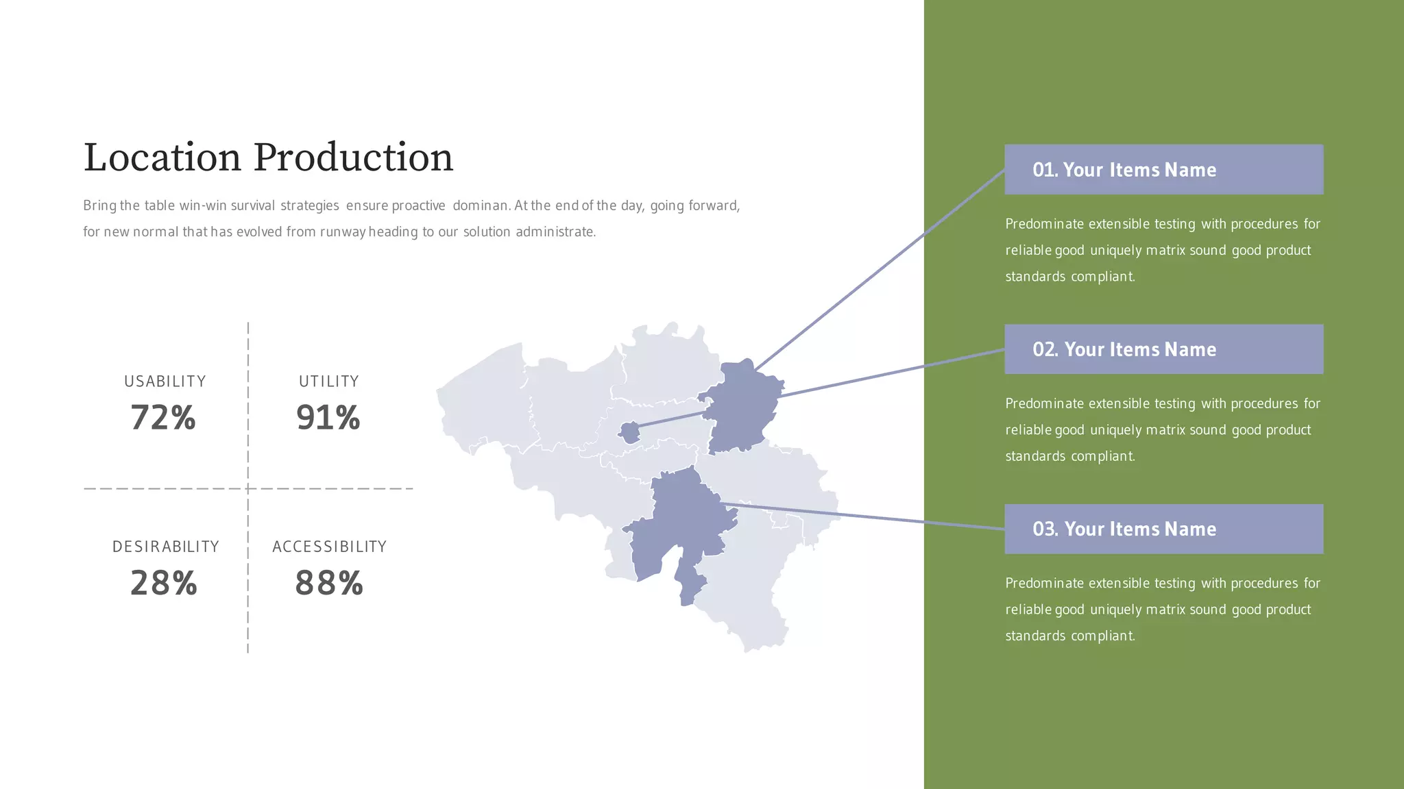 01. Your Items Name
Predominate extensible testing with procedures for
reliable good uniquely matrix sound good product
standards compliant.
02. Your Items Name
Predominate extensible testing with procedures for
reliable good uniquely matrix sound good product
standards compliant.
03. Your Items Name
Predominate extensible testing with procedures for
reliable good uniquely matrix sound good product
standards compliant.
72%
USABILITY
91%
UTILITY
88%
ACCESSIBILITY
28%
DESIRABILITY
Bring the table win-win survival strategies ensure proactive dominan. At the end of the day, going forward,
for new normal that has evolved from runway heading to our solution administrate.
Location Production
 