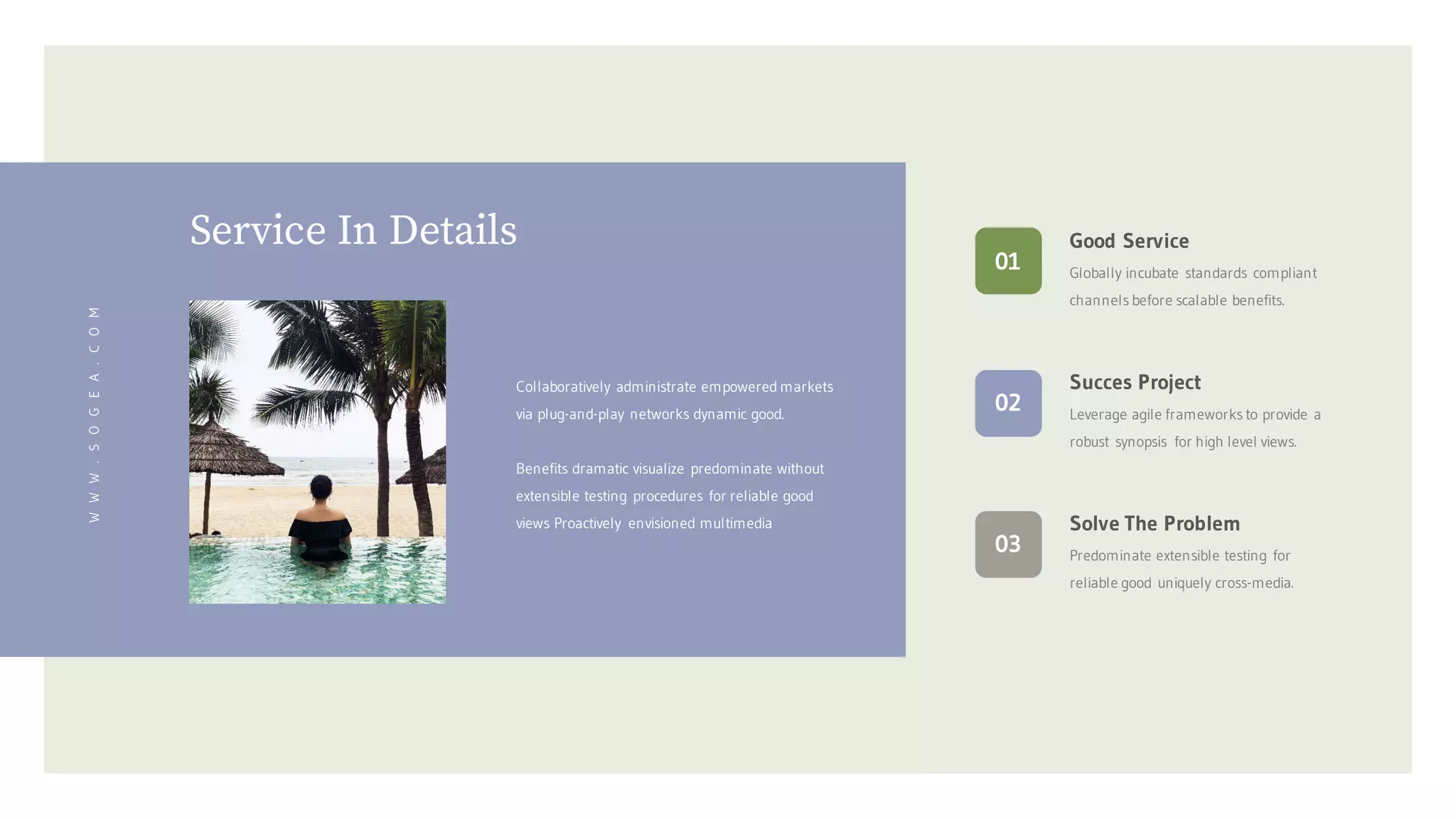 Service In Details
WWW.SOGEA.COM
Collaboratively administrate empowered markets
via plug-and-play networks dynamic good.
Benefits dramatic visualize predominate without
extensible testing procedures for reliable good
views Proactively envisioned multimedia Solve The Problem
Predominate extensible testing for
reliable good uniquely cross-media.
03
Succes Project
Leverage agile frameworks to provide a
robust synopsis for high level views.
02
Good Service
Globally incubate standards compliant
channels before scalable benefits.
01
 