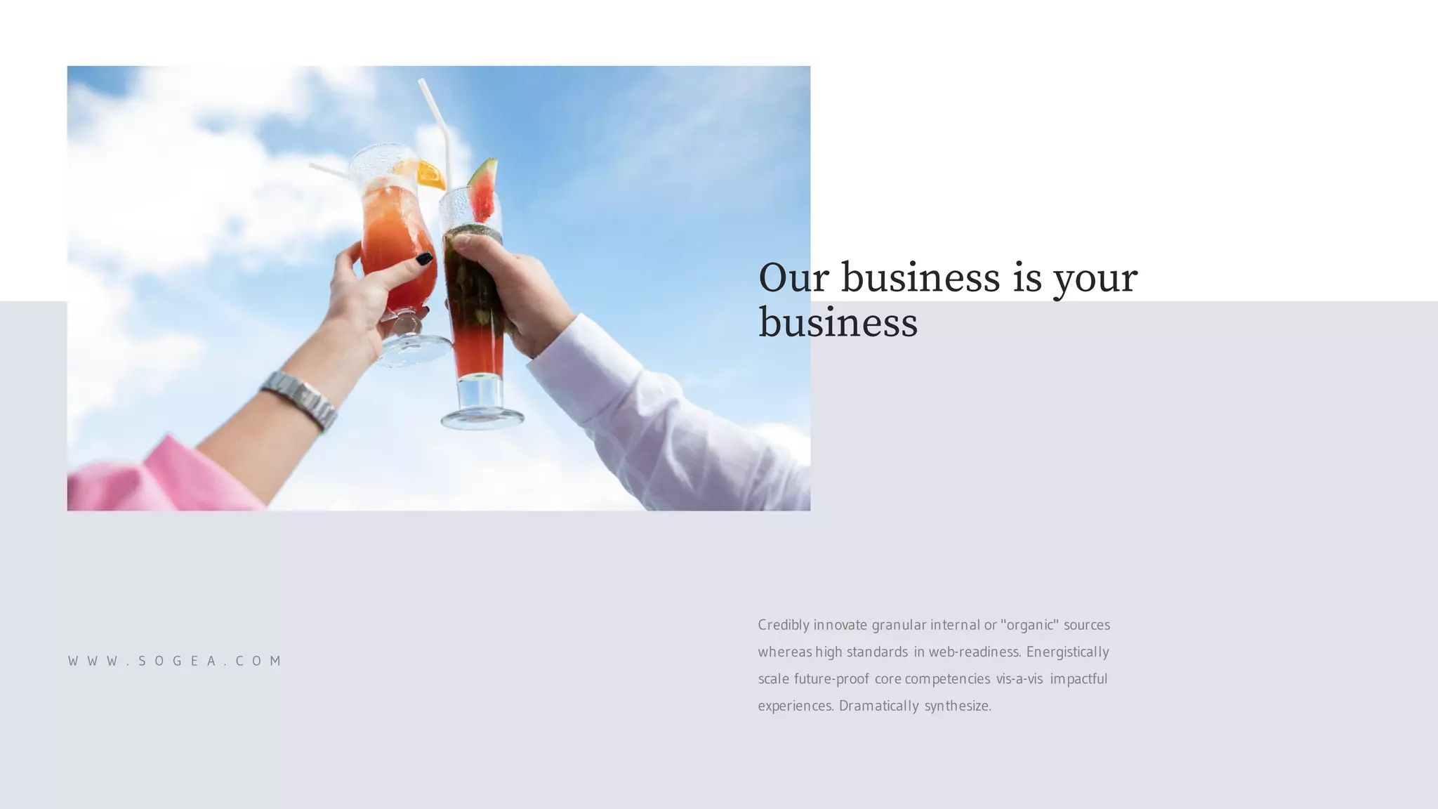 Credibly innovate granular internal or "organic" sources
whereas high standards in web-readiness. Energistically
scale future-proof core competencies vis-a-vis impactful
experiences. Dramatically synthesize.
W W W . S O G E A . C O M
Our business is your
business
 