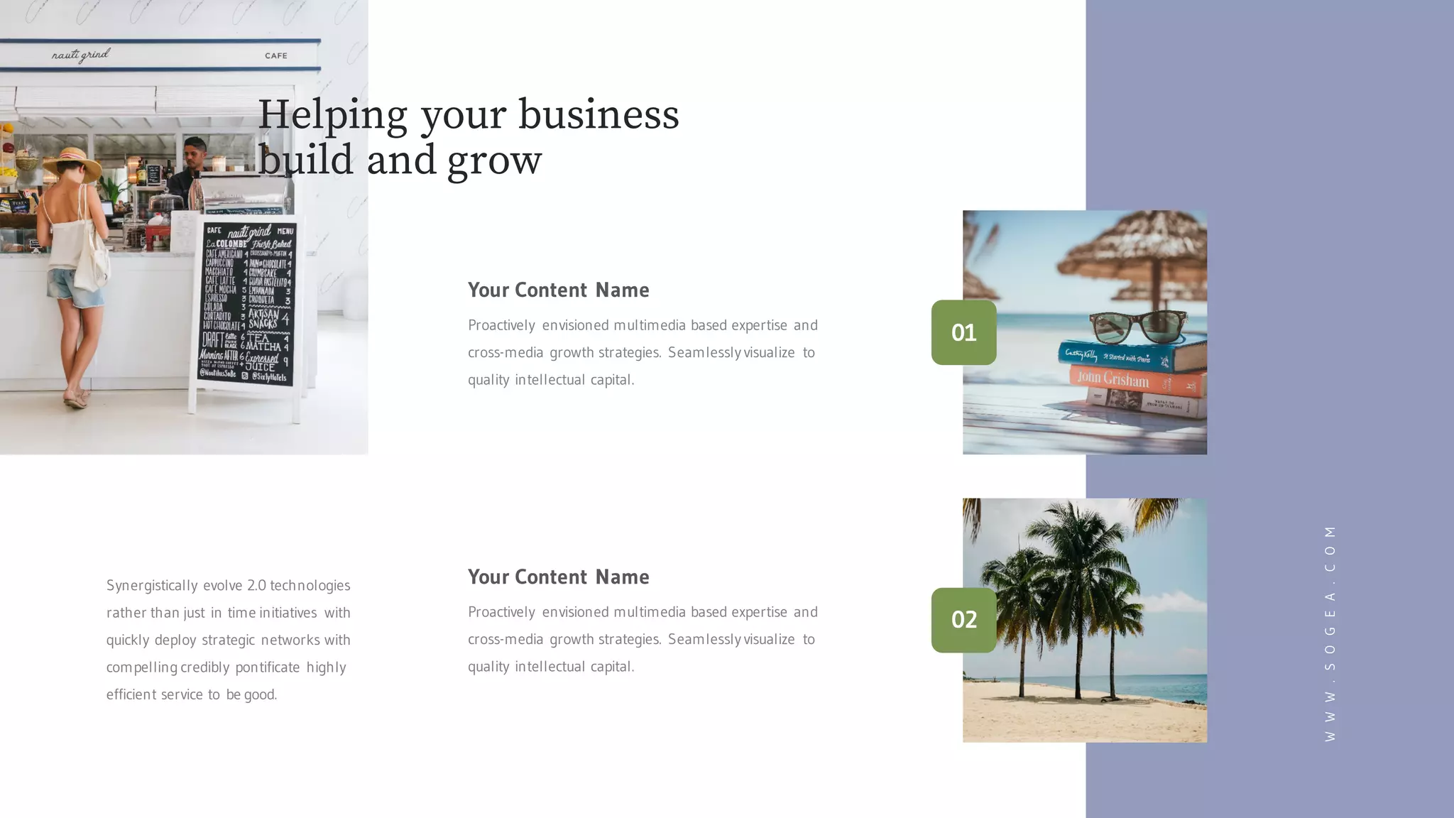 WWW.SOGEA.COM
Your Content Name
Proactively envisioned multimedia based expertise and
cross-media growth strategies. Seamlessly visualize to
quality intellectual capital.
Your Content Name
Proactively envisioned multimedia based expertise and
cross-media growth strategies. Seamlessly visualize to
quality intellectual capital.
Synergistically evolve 2.0 technologies
rather than just in time initiatives with
quickly deploy strategic networks with
compelling credibly pontificate highly
efficient service to be good.
Helping your business
build and grow
01
02
 