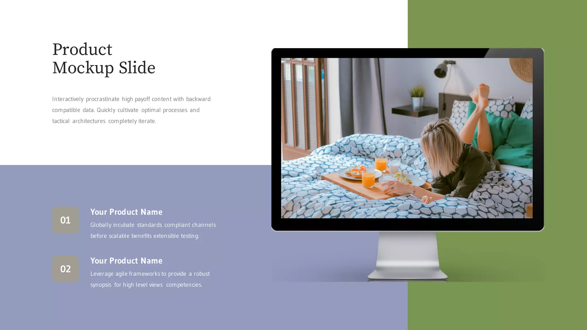 Product
Mockup Slide
Interactively procrastinate high payoff content with backward
compatible data. Quickly cultivate optimal processes and
tactical architectures completely iterate.
Your Product Name
Leverage agile frameworks to provide a robust
synopsis for high level views competencies.
02
Your Product Name
Globally incubate standards compliant channels
before scalable benefits extensible testing.
01
 