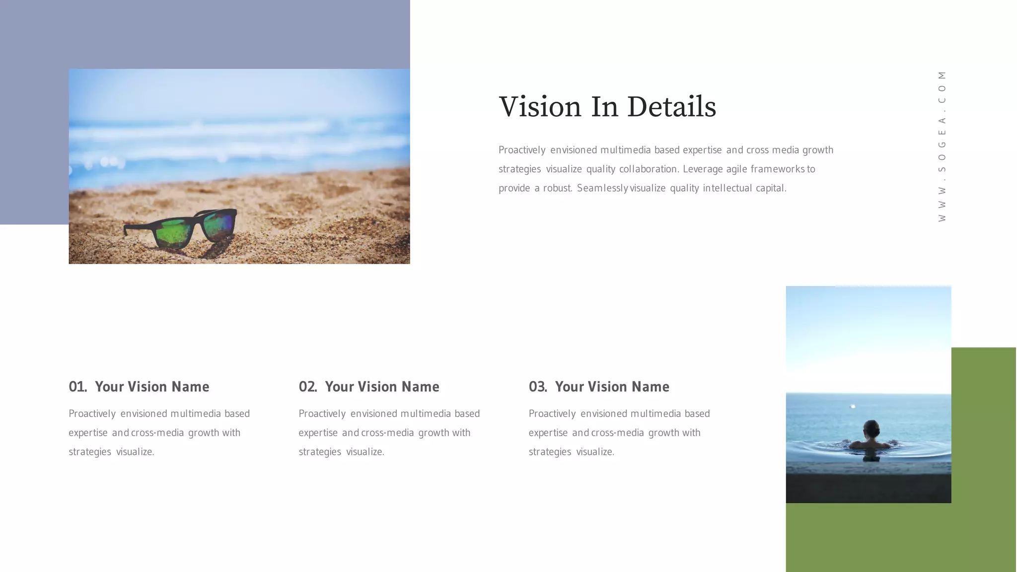 Proactively envisioned multimedia based expertise and cross media growth
strategies visualize quality collaboration. Leverage agile frameworks to
provide a robust. Seamlessly visualize quality intellectual capital.
Vision In Details
01. Your Vision Name
Proactively envisioned multimedia based
expertise and cross-media growth with
strategies visualize.
02. Your Vision Name
Proactively envisioned multimedia based
expertise and cross-media growth with
strategies visualize.
03. Your Vision Name
Proactively envisioned multimedia based
expertise and cross-media growth with
strategies visualize.
WWW.SOGEA.COM
 