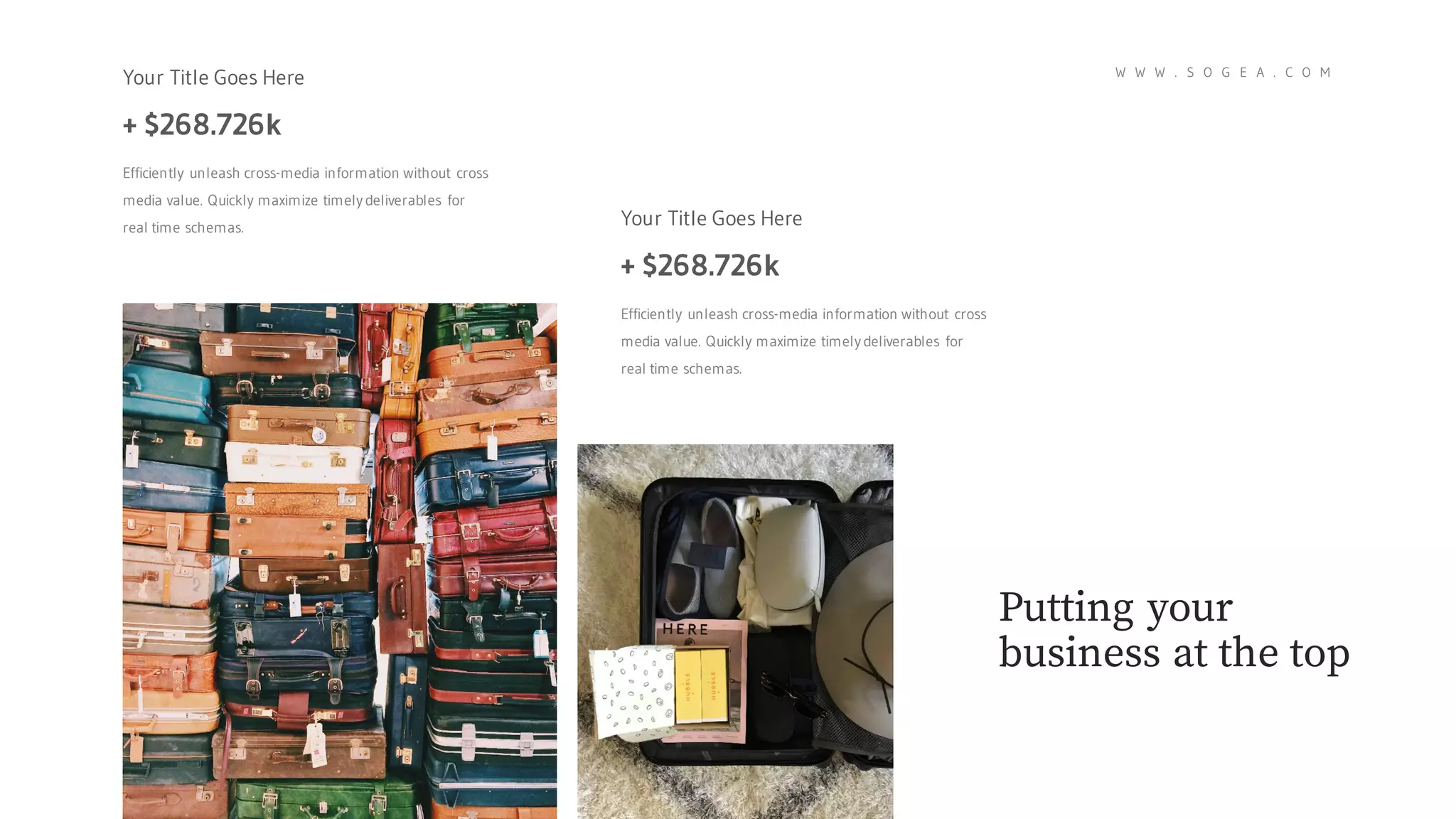 Your Title Goes Here
+ $268.726k
Efficiently unleash cross-media information without cross
media value. Quickly maximize timely deliverables for
real time schemas. Your Title Goes Here
+ $268.726k
Efficiently unleash cross-media information without cross
media value. Quickly maximize timely deliverables for
real time schemas.
Putting your
business at the top
W W W . S O G E A . C O M
 