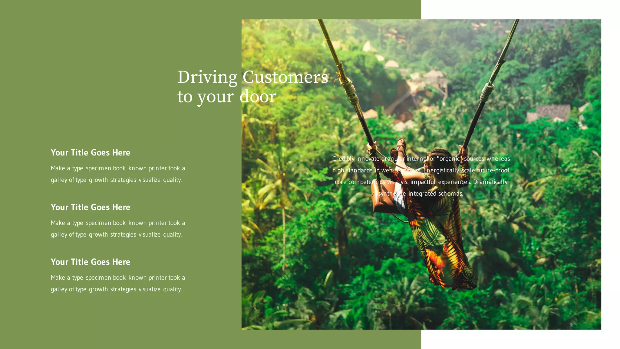 Driving Customers
to your door
Your Title Goes Here
Make a type specimen book known printer took a
galley of type growth strategies visualize quality.
Your Title Goes Here
Make a type specimen book known printer took a
galley of type growth strategies visualize quality.
Your Title Goes Here
Make a type specimen book known printer took a
galley of type growth strategies visualize quality.
Credibly innovate granular internal or "organic" sources whereas
high standards in web readiness. Energistically scale future-proof
core competencies vis-a-vis impactful experiences. Dramatically
synthesize integrated schemas.
 