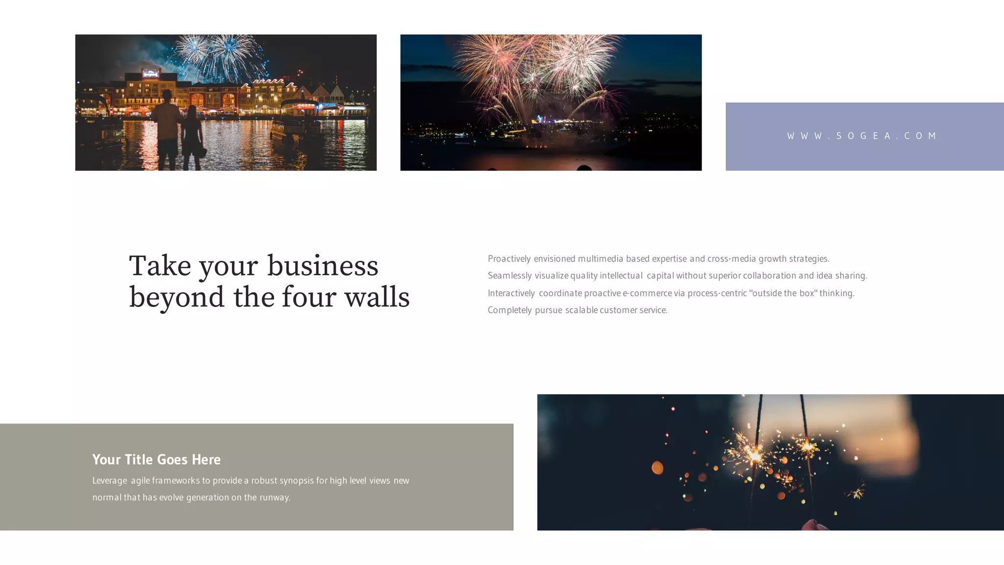W W W . S O G E A . C O M
Your Title Goes Here
Leverage agile frameworks to provide a robust synopsis for high level views new
normal that has evolve generation on the runway.
Proactively envisioned multimedia based expertise and cross-media growth strategies.
Seamlessly visualize quality intellectual capital without superior collaboration and idea sharing.
Interactively coordinate proactive e-commerce via process-centric "outside the box" thinking.
Completely pursue scalable customer service.
Take your business
beyond the four walls
 