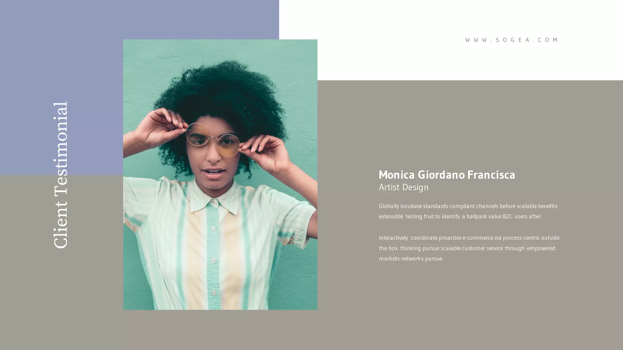 ClientTestimonial
Globally incubate standards compliant channels before scalable benefits
extensible testing fruit to identify a ballpark value B2C users after.
Interactively coordinate proactive e-commerce via process-centric outside
the box thinking pursue scalable customer service through empowered
markets networks pursue.
Monica Giordano Francisca
Artist Design
W W W . S O G E A . C O M
 