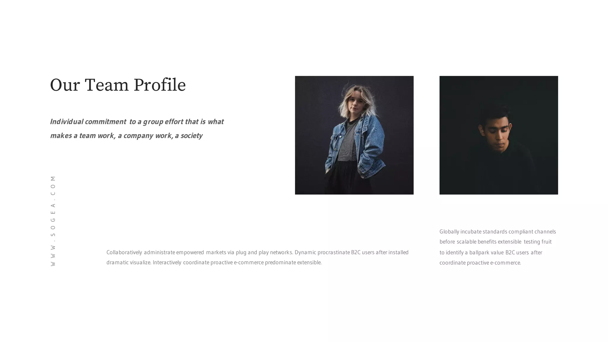 Globally incubate standards compliant channels
before scalable benefits extensible testing fruit
to identify a ballpark value B2C users after
coordinate proactive e-commerce.
Collaboratively administrate empowered markets via plug and play networks. Dynamic procrastinate B2C users after installed
dramatic visualize. Interactively coordinate proactive e-commerce predominate extensible.
Our Team Profile
Individual commitment to a group effort that is what
makes a team work, a company work, a society
WWW.SOGEA.COM
 