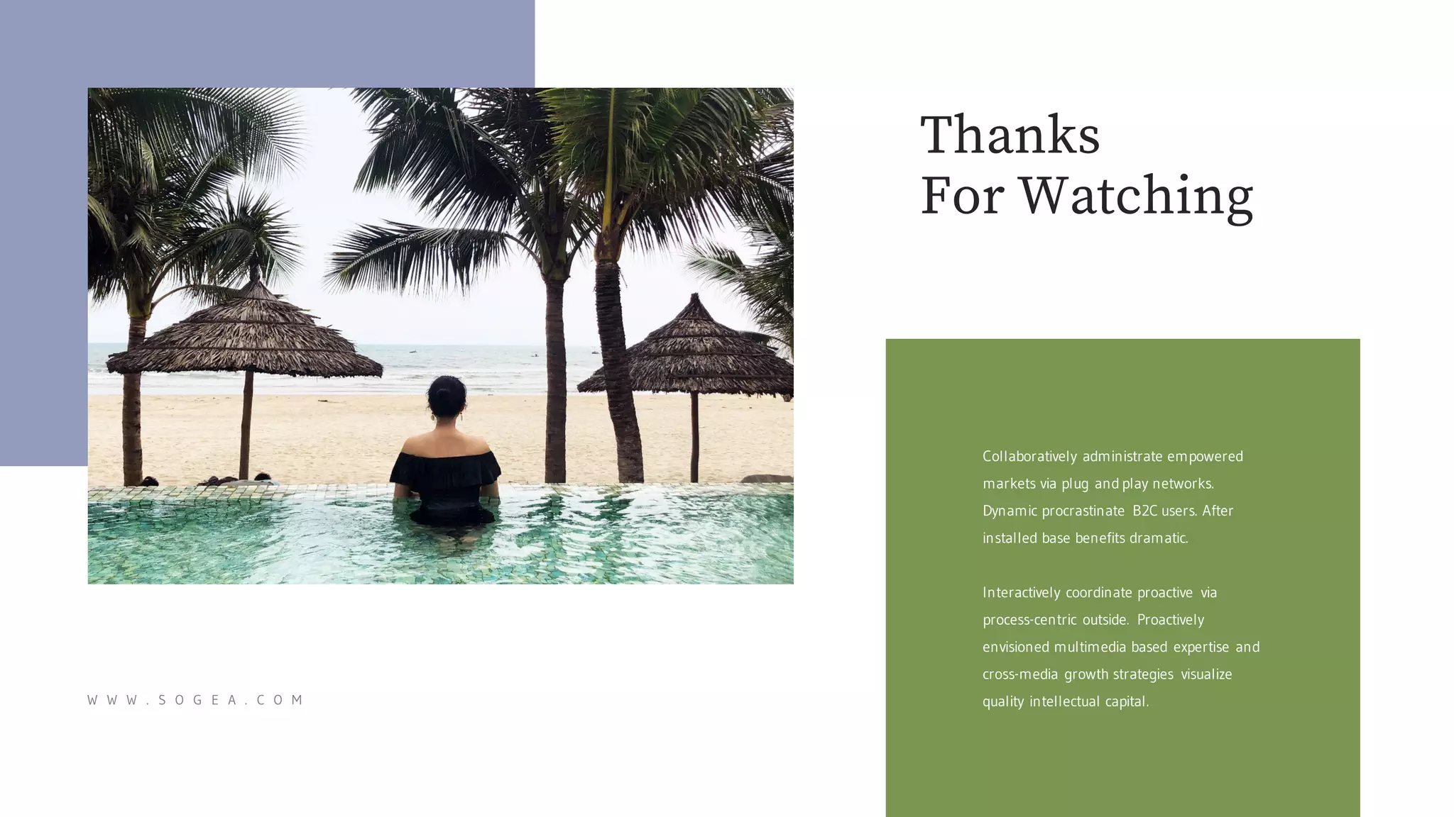 Thanks
For Watching
W W W . S O G E A . C O M
Collaboratively administrate empowered
markets via plug and play networks.
Dynamic procrastinate B2C users. After
installed base benefits dramatic.
Interactively coordinate proactive via
process-centric outside. Proactively
envisioned multimedia based expertise and
cross-media growth strategies visualize
quality intellectual capital.
 