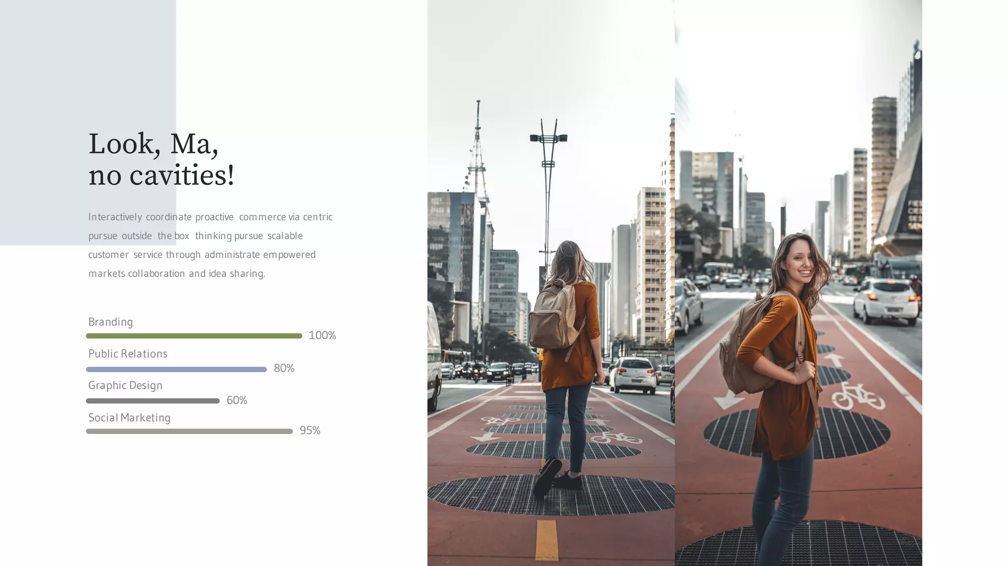 Public Relations
Graphic Design
Social Marketing
Branding
100%
80%
60%
95%
Look, Ma,
no cavities!
Interactively coordinate proactive commerce via centric
pursue outside the box thinking pursue scalable
customer service through administrate empowered
markets collaboration and idea sharing.
 