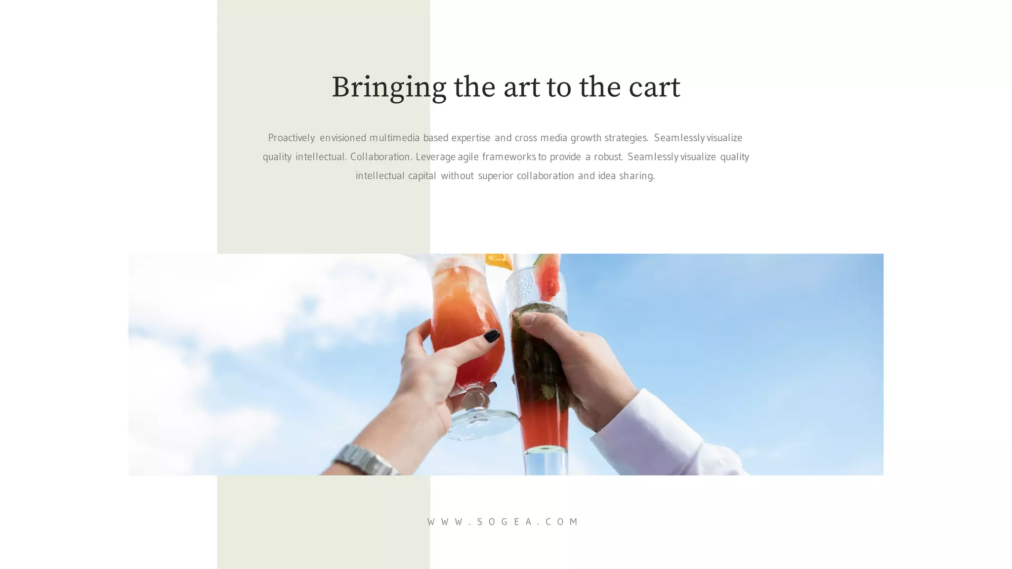 Proactively envisioned multimedia based expertise and cross media growth strategies. Seamlessly visualize
quality intellectual. Collaboration. Leverage agile frameworks to provide a robust. Seamlessly visualize quality
intellectual capital without superior collaboration and idea sharing.
Bringing the art to the cart
W W W . S O G E A . C O M
 