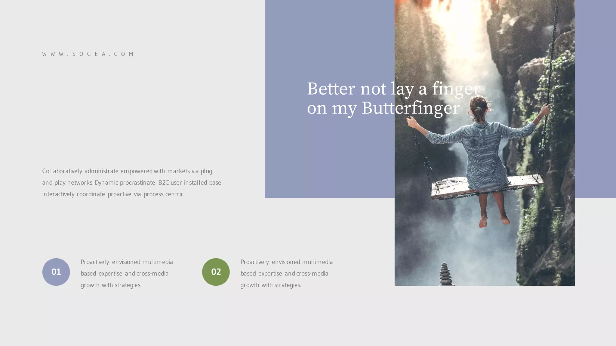 W W W . S O G E A . C O M
Collaboratively administrate empowered with markets via plug
and play networks. Dynamic procrastinate B2C user installed base
interactively coordinate proactive via process centric.
Proactively envisioned multimedia
based expertise and cross-media
growth with strategies.
01
Proactively envisioned multimedia
based expertise and cross-media
growth with strategies.
02
Better not lay a finger
on my Butterfinger
 