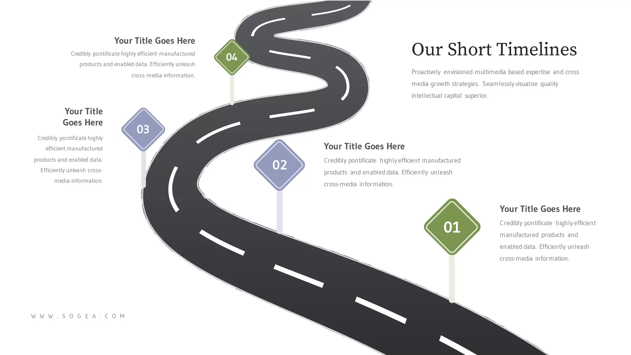 Your Title Goes Here
Credibly pontificate highly efficient manufactured
products and enabled data. Efficiently unleash
cross-media information.
Your Title Goes Here
Credibly pontificate highly efficient
manufactured products and
enabled data. Efficiently unleash
cross-media information.
Your Title
Goes Here
Credibly pontificate highly
efficient manufactured
products and enabled data.
Efficiently unleash cross-
media information.
Your Title Goes Here
Credibly pontificate highly efficient manufactured
products and enabled data. Efficiently unleash
cross-media information.
W W W . S O G E A . C O M
Proactively envisioned multimedia based expertise and cross
media growth strategies. Seamlessly visualize quality
intellectual capital superior.
Our Short Timelines
01
02
03
04
 