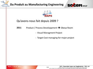 11
11
ILF /Journée Lean en Ingénierie / DJ, LVParis, 9 Avril 2013
SOGEFI is the legal owner or licensee of any intellectual property rights contained in this confidential document.
Any use, in whatever form or for whatever purpose, in whole or in part, and regardless of the means used, is subject to SOGEFI's prior written approval.
Du Produit au Manufacturing Engineering
Qu’avons-nous fait depuis 2009 ?
2011 Product / Process Developpment  Obeya Room
- Visual Managment Project
- Target Cost managing for major project
 