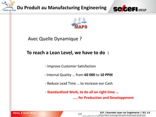 12
12
ILF /Journée Lean en Ingénierie / DJ, LVParis, 9 Avril 2013
SOGEFI is the legal owner or licensee of any intellectual property rights contained in this confidential document.
Any use, in whatever form or for whatever purpose, in whole or in part, and regardless of the means used, is subject to SOGEFI's prior written approval.
Du Produit au Manufacturing Engineering
Avec Quelle Dynamique ?
To reach a Lean Level, we have to do :
- Improve Customer Satisfaction
- Internal Quality … from 60 000 to 10 PPM
- Reduce Lead Time … to increase our Cash
- Standardized Work, to do all on right time …
… , for Production and Developpment
 