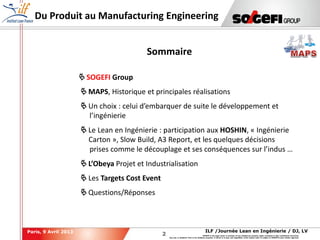 2
2
ILF /Journée Lean en Ingénierie / DJ, LVParis, 9 Avril 2013
SOGEFI is the legal owner or licensee of any intellectual property rights contained in this confidential document.
Any use, in whatever form or for whatever purpose, in whole or in part, and regardless of the means used, is subject to SOGEFI's prior written approval.
Du Produit au Manufacturing Engineering
 SOGEFI Group
 MAPS, Historique et principales réalisations
 Un choix : celui d’embarquer de suite le développement et
l’ingénierie
 Le Lean en Ingénierie : participation aux HOSHIN, « Ingénierie
Carton », Slow Build, A3 Report, et les quelques décisions
prises comme le découplage et ses conséquences sur l’indus …
 L’Obeya Projet et Industrialisation
 Les Targets Cost Event
 Questions/Réponses
Sommaire
 
