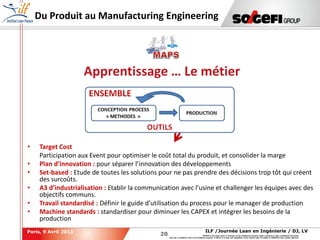20
20
ILF /Journée Lean en Ingénierie / DJ, LVParis, 9 Avril 2013
SOGEFI is the legal owner or licensee of any intellectual property rights contained in this confidential document.
Any use, in whatever form or for whatever purpose, in whole or in part, and regardless of the means used, is subject to SOGEFI's prior written approval.
Du Produit au Manufacturing Engineering
Apprentissage … Le métier
• Target Cost
Participation aux Event pour optimiser le coût total du produit, et consolider la marge
• Plan d’innovation : pour séparer l’innovation des développements
• Set-based : Etude de toutes les solutions pour ne pas prendre des décisions trop tôt qui créent
des surcoûts.
• A3 d’industrialisation : Etablir la communication avec l’usine et challenger les équipes avec des
objectifs communs.
• Travail standardisé : Définir le guide d’utilisation du process pour le manager de production
• Machine standards : standardiser pour diminuer les CAPEX et intégrer les besoins de la
production
 