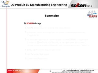 3
3
ILF /Journée Lean en Ingénierie / DJ, LVParis, 9 Avril 2013
SOGEFI is the legal owner or licensee of any intellectual property rights contained in this confidential document.
Any use, in whatever form or for whatever purpose, in whole or in part, and regardless of the means used, is subject to SOGEFI's prior written approval.
Du Produit au Manufacturing Engineering
 SOGEFI Group
 MAPS, Historique et principales réalisations
 Un choix : celui d’embarquer de suite le développement et
l’ingénierie
 Le Lean en Ingénierie : participation aux HOSHIN, « Ingénierie
Carton », Slow Build, A3 Report, et les quelques décisions
prises comme le découplage et ses conséquences sur l’indus …
 L’Obeya Projet et Industrialisation
 Les Targets Cost Event
 Questions/Réponses
Sommaire
 