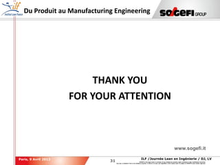 31
31
ILF /Journée Lean en Ingénierie / DJ, LVParis, 9 Avril 2013
SOGEFI is the legal owner or licensee of any intellectual property rights contained in this confidential document.
Any use, in whatever form or for whatever purpose, in whole or in part, and regardless of the means used, is subject to SOGEFI's prior written approval.
Du Produit au Manufacturing Engineering
www.sogefi.it
THANK YOU
FOR YOUR ATTENTION
 