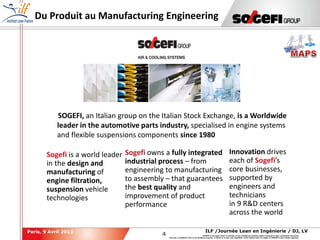 4
4
ILF /Journée Lean en Ingénierie / DJ, LVParis, 9 Avril 2013
SOGEFI is the legal owner or licensee of any intellectual property rights contained in this confidential document.
Any use, in whatever form or for whatever purpose, in whole or in part, and regardless of the means used, is subject to SOGEFI's prior written approval.
Du Produit au Manufacturing Engineering
SOGEFI
Sogefi is a world leader
in the design and
manufacturing of
engine filtration,
suspension vehicle
technologies
Sogefi owns a fully integrated
industrial process – from
engineering to manufacturing
to assembly – that guarantees
the best quality and
improvement of product
performance
Innovation drives
each of Sogefi’s
core businesses,
supported by
engineers and
technicians
in 9 R&D centers
across the world
SOGEFI, an Italian group on the Italian Stock Exchange, is a Worldwide
leader in the automotive parts industry, specialised in engine systems
and flexible suspensions components since 1980
 